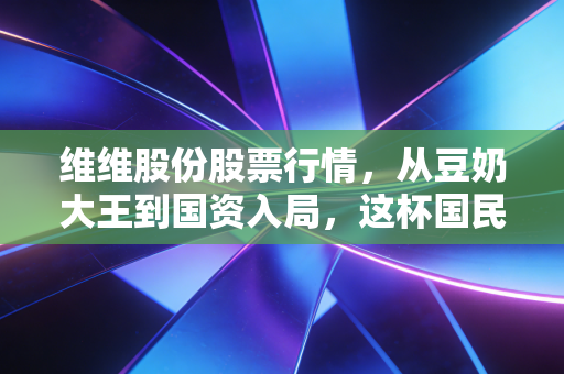 维维股份股票行情,从豆奶大王到国资入局,这杯国民饮料还能喝出什么新滋味?