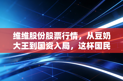 维维股份股票行情,从豆奶大王到国资入局,这杯国民饮料还能喝出什么新滋味?