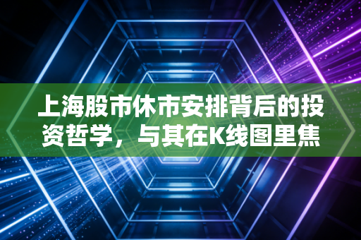 上海股市休市安排背后的投资哲学,与其在K线图里焦虑,不如好好享受这段空窗期
