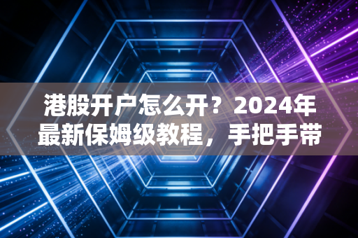 港股开户怎么开?2024年最新保姆级教程,手把手带你避开那些坑