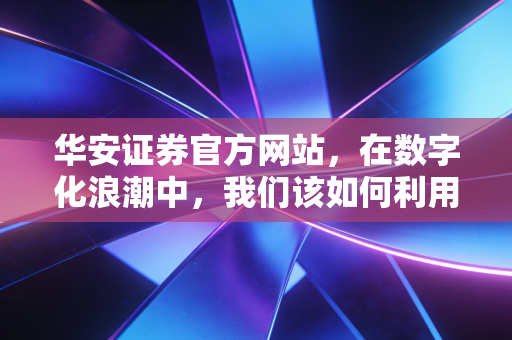 华安证券官方网站,在数字化浪潮中,我们该如何利用它开启财富增值之路?