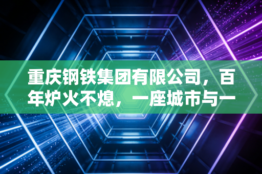 重庆钢铁集团有限公司，百年炉火不熄，一座城市与一家钢铁巨人的涅槃共生