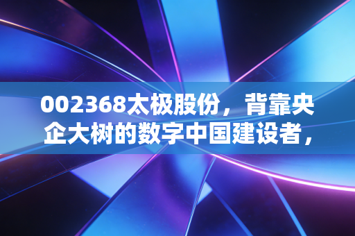 002368太极股份,背靠央企大树的数字中国建设者,是稳健养老还是价值洼地?