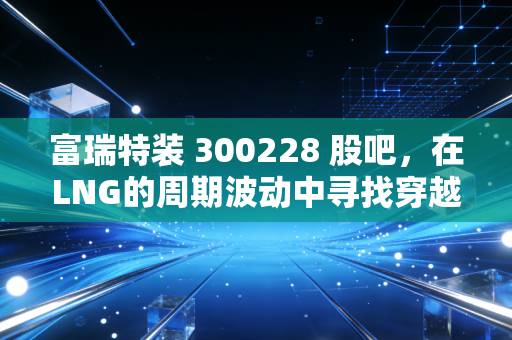 富瑞特装 300228 股吧，在LNG的周期波动中寻找穿越牛熊的底气