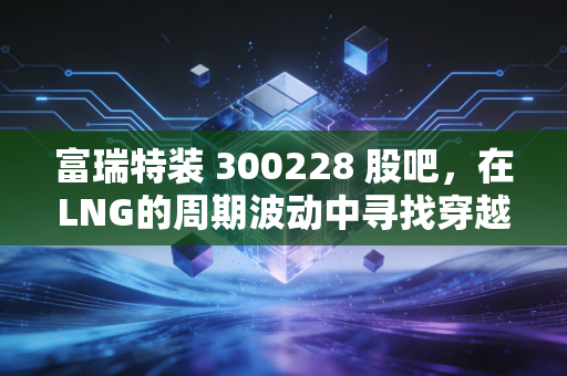 富瑞特装 300228 股吧，在LNG的周期波动中寻找穿越牛熊的底气