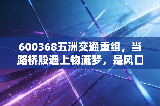 600368五洲交通重组,当路桥股遇上物流梦,是风口还是深坑?