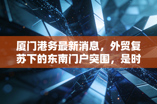 厦门港务最新消息,外贸复苏下的东南门户突围,是时候重新审视这只港口白马股了吗?