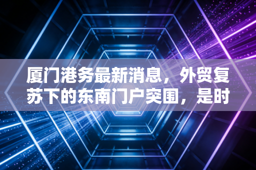 厦门港务最新消息，外贸复苏下的东南门户突围，是时候重新审视这只港口白马股了吗？