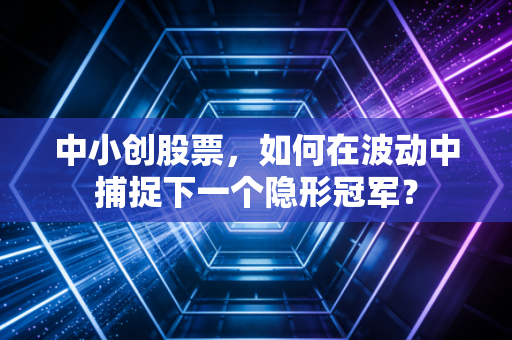 中小创股票,如何在波动中捕捉下一个隐形冠军?