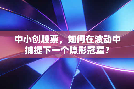 中小创股票,如何在波动中捕捉下一个隐形冠军?