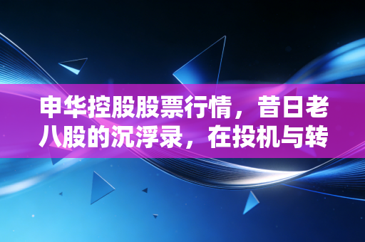 申华控股股票行情,昔日老八股的沉浮录,在投机与转型夹缝中的生存博弈