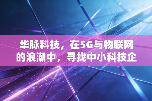 华脉科技,在5G与物联网的浪潮中,寻找中小科技企业的新坐标
