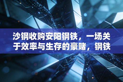 沙钢收购安阳钢铁，一场关于效率与生存的豪赌，钢铁业的寒冬里谁在裸泳？