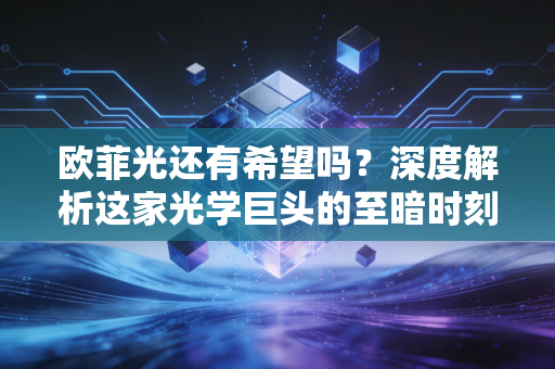 欧菲光还有希望吗?深度解析这家光学巨头的至暗时刻与绝地反击