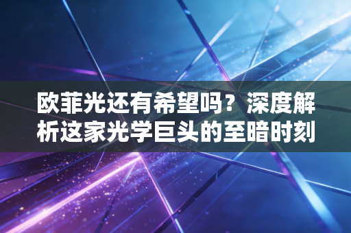 欧菲光还有希望吗?深度解析这家光学巨头的至暗时刻与绝地反击