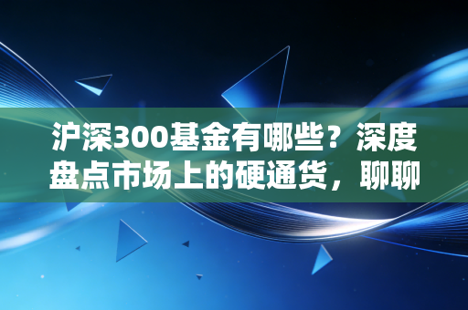 沪深300基金有哪些?深度盘点市场上的硬通货,聊聊我的选基心法