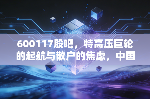 600117股吧,特高压巨轮的起航与散户的焦虑,中国西电究竟值不值得守候?