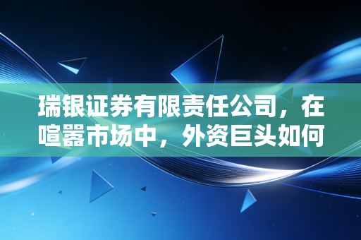 瑞银证券有限责任公司,在喧嚣市场中,外资巨头如何书写本土化新篇章