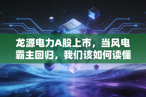 龙源电力A股上市，当风电霸主回归，我们该如何读懂这波绿电红利？
