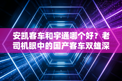 安凯客车和宇通哪个好?老司机眼中的国产客车双雄深度对决