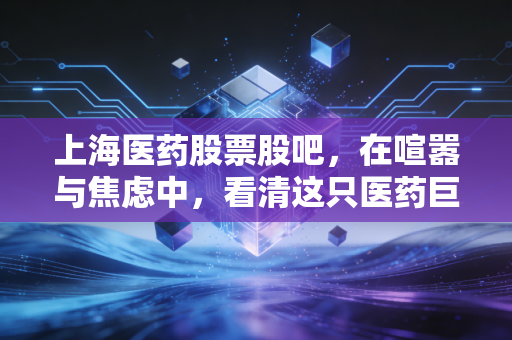 上海医药股票股吧,在喧嚣与焦虑中,看清这只医药巨头的真实底色