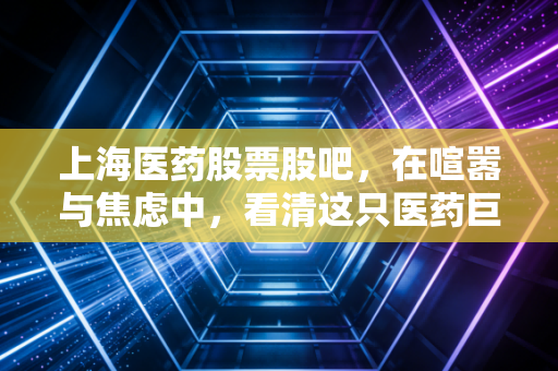 上海医药股票股吧,在喧嚣与焦虑中,看清这只医药巨头的真实底色