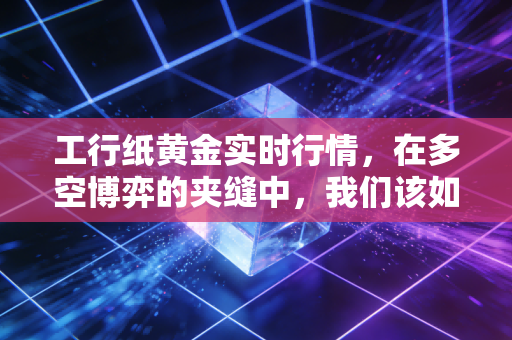 工行纸黄金实时行情,在多空博弈的夹缝中,我们该如何安放财富焦虑?