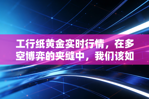 工行纸黄金实时行情,在多空博弈的夹缝中,我们该如何安放财富焦虑?