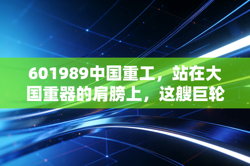 601989中国重工,站在大国重器的肩膀上,这艘巨轮还能乘风破浪吗?