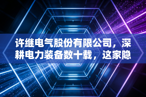 许继电气股份有限公司,深耕电力装备数十载,这家隐形冠军如何点亮我们的生活?