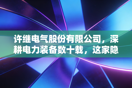 许继电气股份有限公司，深耕电力装备数十载，这家隐形冠军如何点亮我们的生活？