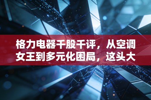 格力电器千股千评，从空调女王到多元化困局，这头大象还能起舞吗？