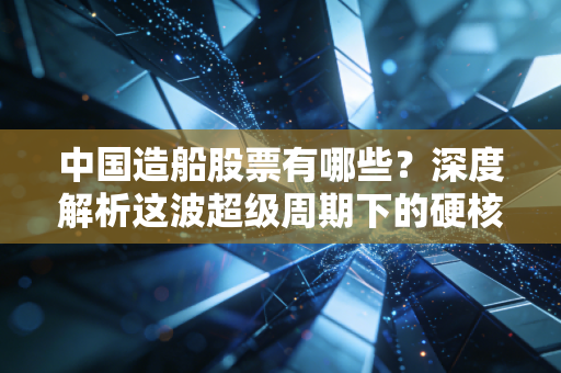 中国造船股票有哪些？深度解析这波超级周期下的硬核投资机会
