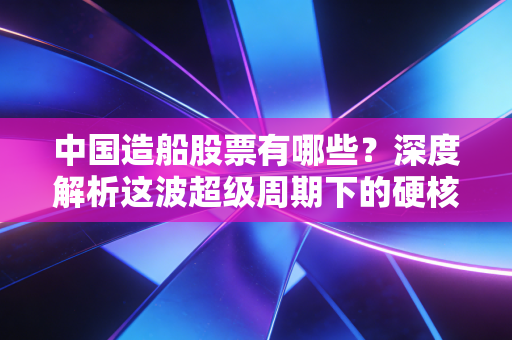 中国造船股票有哪些？深度解析这波超级周期下的硬核投资机会