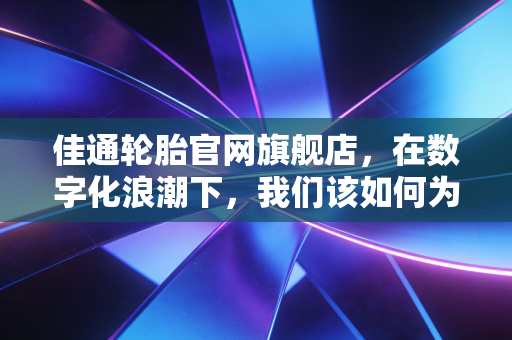 佳通轮胎官网旗舰店，在数字化浪潮下，我们该如何为爱车选对鞋子？