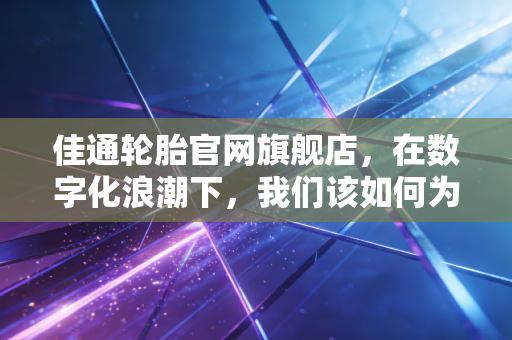 佳通轮胎官网旗舰店，在数字化浪潮下，我们该如何为爱车选对鞋子？