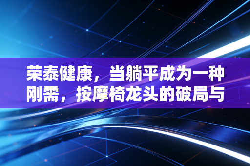 荣泰健康，当躺平成为一种刚需，按摩椅龙头的破局与新生