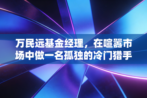 万民远基金经理,在喧嚣市场中做一名孤独的冷门猎手,普通投资者能学到什么?