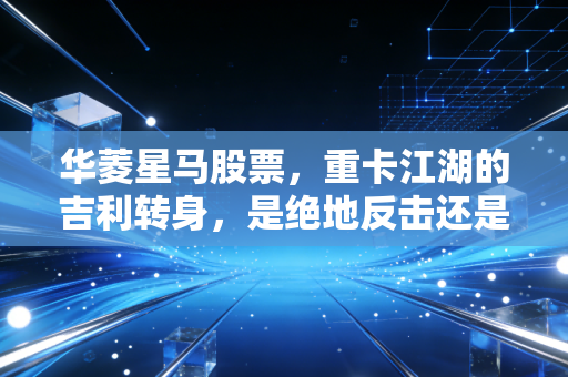 华菱星马股票,重卡江湖的吉利转身,是绝地反击还是昙花一现?
