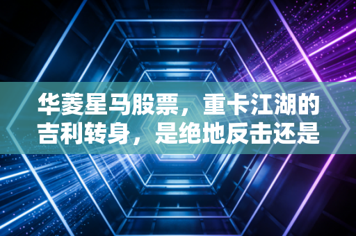 华菱星马股票,重卡江湖的吉利转身,是绝地反击还是昙花一现?