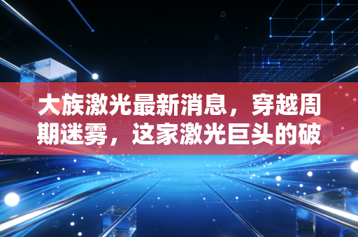 大族激光最新消息，穿越周期迷雾，这家激光巨头的破局与新生