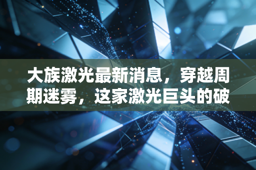 大族激光最新消息，穿越周期迷雾，这家激光巨头的破局与新生