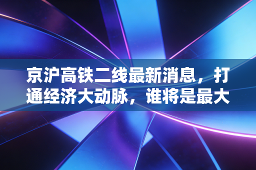 京沪高铁二线最新消息，打通经济大动脉，谁将是最大赢家？