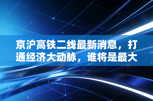京沪高铁二线最新消息，打通经济大动脉，谁将是最大赢家？