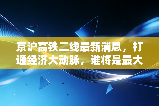 京沪高铁二线最新消息，打通经济大动脉，谁将是最大赢家？