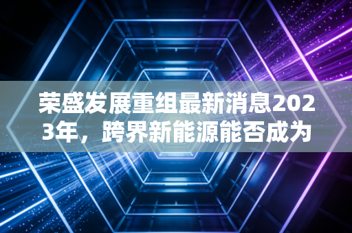 荣盛发展重组最新消息2023年，跨界新能源能否成为房企的救命稻草？