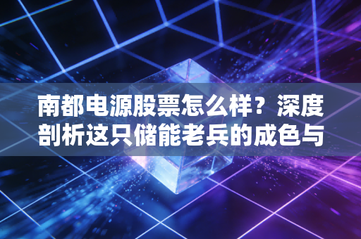 南都电源股票怎么样？深度剖析这只储能老兵的成色与未来