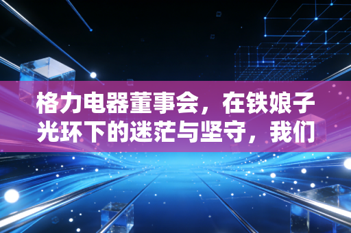格力电器董事会，在铁娘子光环下的迷茫与坚守，我们该如何读懂这家企业的未来？