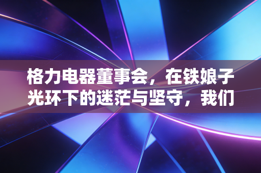格力电器董事会，在铁娘子光环下的迷茫与坚守，我们该如何读懂这家企业的未来？
