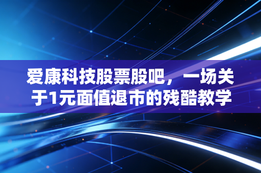 爱康科技股票股吧，一场关于1元面值退市的残酷教学，我们该如何在A股避免成为接盘侠？